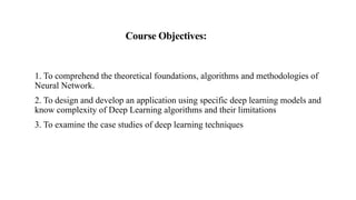 Course Objectives:
1. To comprehend the theoretical foundations, algorithms and methodologies of
Neural Network.
2. To design and develop an application using specific deep learning models and
know complexity of Deep Learning algorithms and their limitations
3. To examine the case studies of deep learning techniques
 