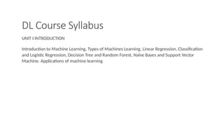 DL Course Syllabus
UNIT I INTRODUCTION
Introduction to Machine Learning, Types of Machines Learning, Linear Regression, Classification
and Logistic Regression, Decision Tree and Random Forest, Naïve Bayes and Support Vector
Machine. Applications of machine learning
 