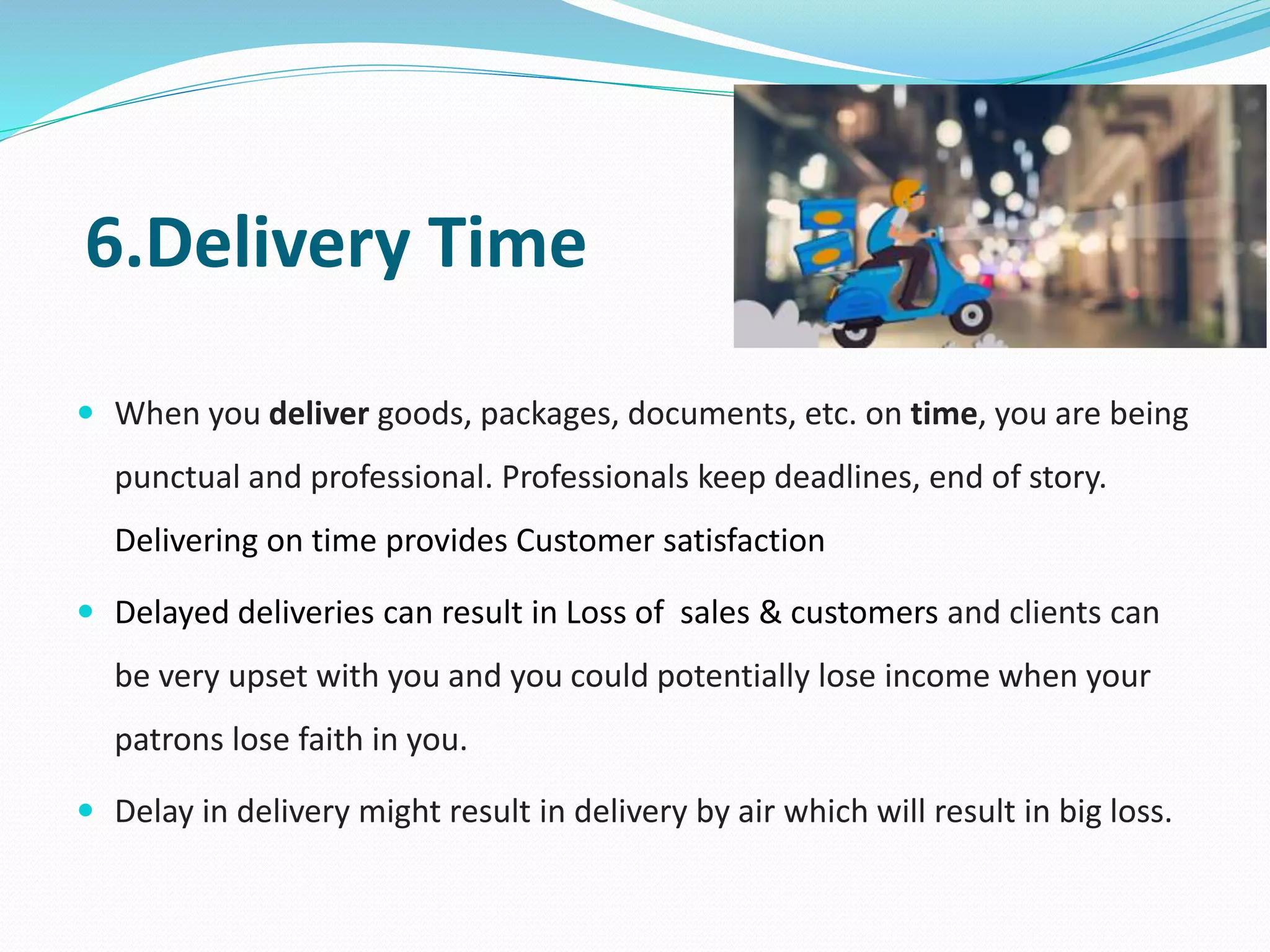 6.Delivery Time
 When you deliver goods, packages, documents, etc. on time, you are being
punctual and professional. Professionals keep deadlines, end of story.
Delivering on time provides Customer satisfaction
 Delayed deliveries can result in Loss of sales & customers and clients can
be very upset with you and you could potentially lose income when your
patrons lose faith in you.
 Delay in delivery might result in delivery by air which will result in big loss.
 