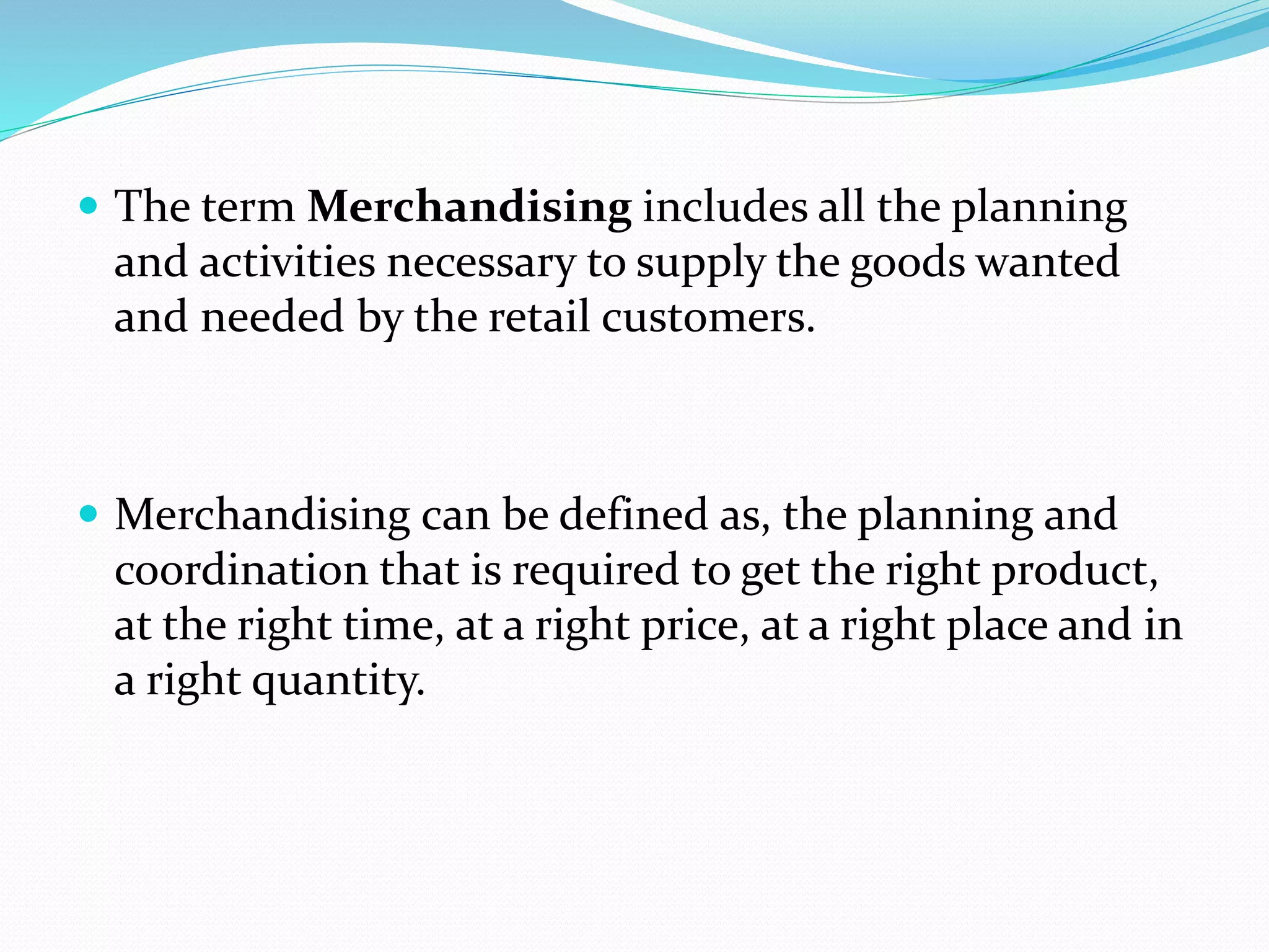  The term Merchandising includes all the planning
and activities necessary to supply the goods wanted
and needed by the retail customers.
 Merchandising can be defined as, the planning and
coordination that is required to get the right product,
at the right time, at a right price, at a right place and in
a right quantity.
 