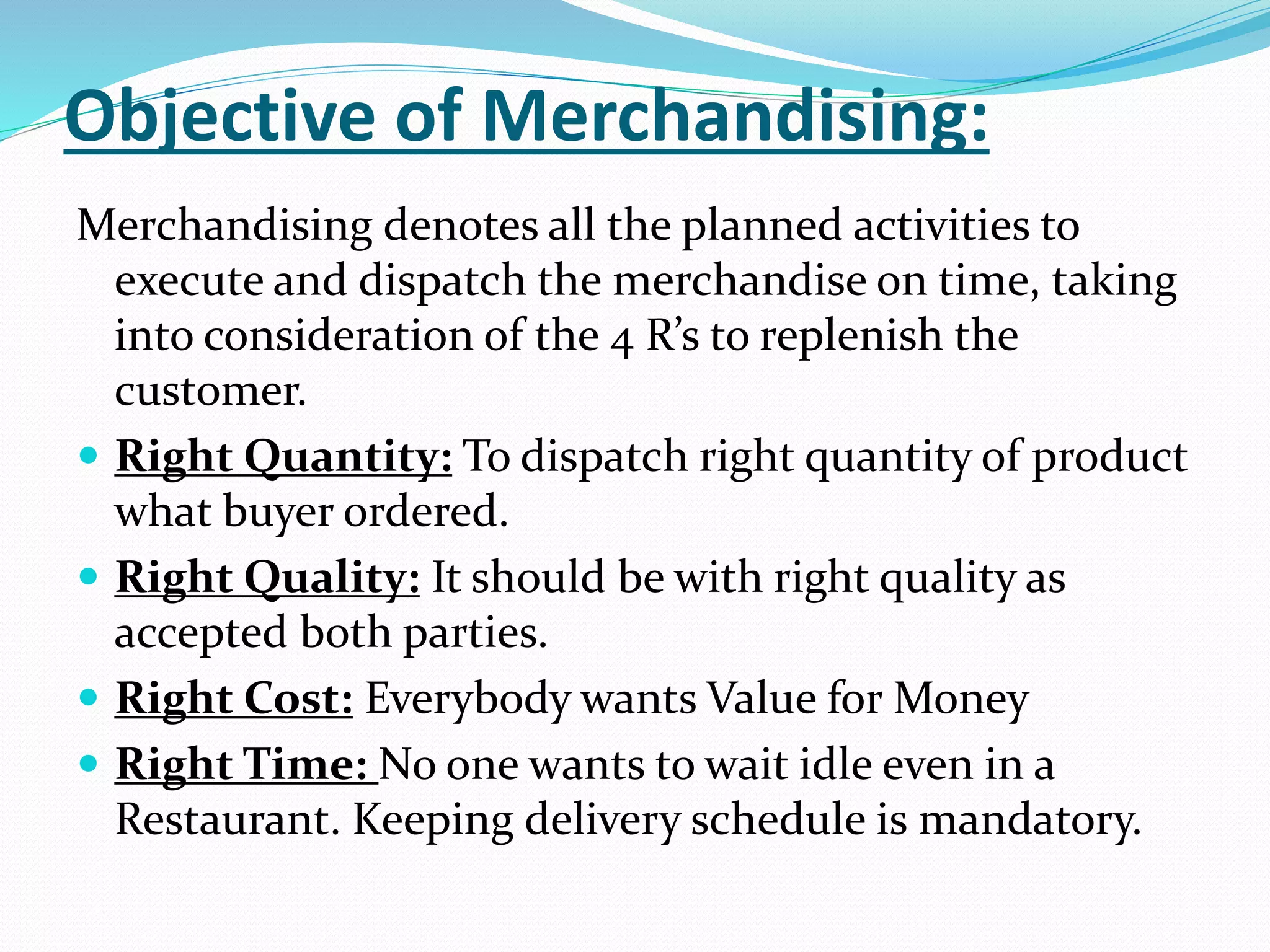 Objective of Merchandising:
Merchandising denotes all the planned activities to
execute and dispatch the merchandise on time, taking
into consideration of the 4 R’s to replenish the
customer.
 Right Quantity: To dispatch right quantity of product
what buyer ordered.
 Right Quality: It should be with right quality as
accepted both parties.
 Right Cost: Everybody wants Value for Money
 Right Time: No one wants to wait idle even in a
Restaurant. Keeping delivery schedule is mandatory.
 