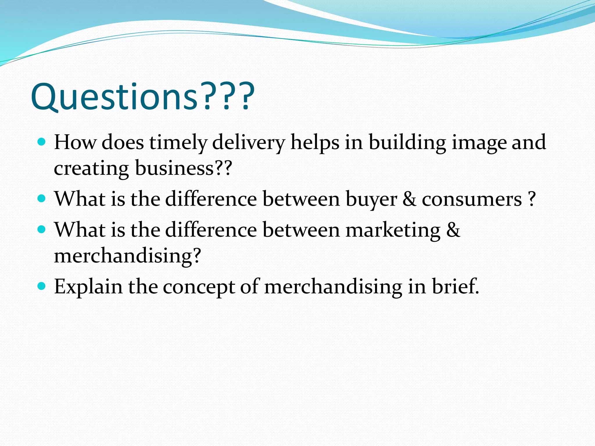 Questions???
 How does timely delivery helps in building image and
creating business??
 What is the difference between buyer & consumers ?
 What is the difference between marketing &
merchandising?
 Explain the concept of merchandising in brief.
 