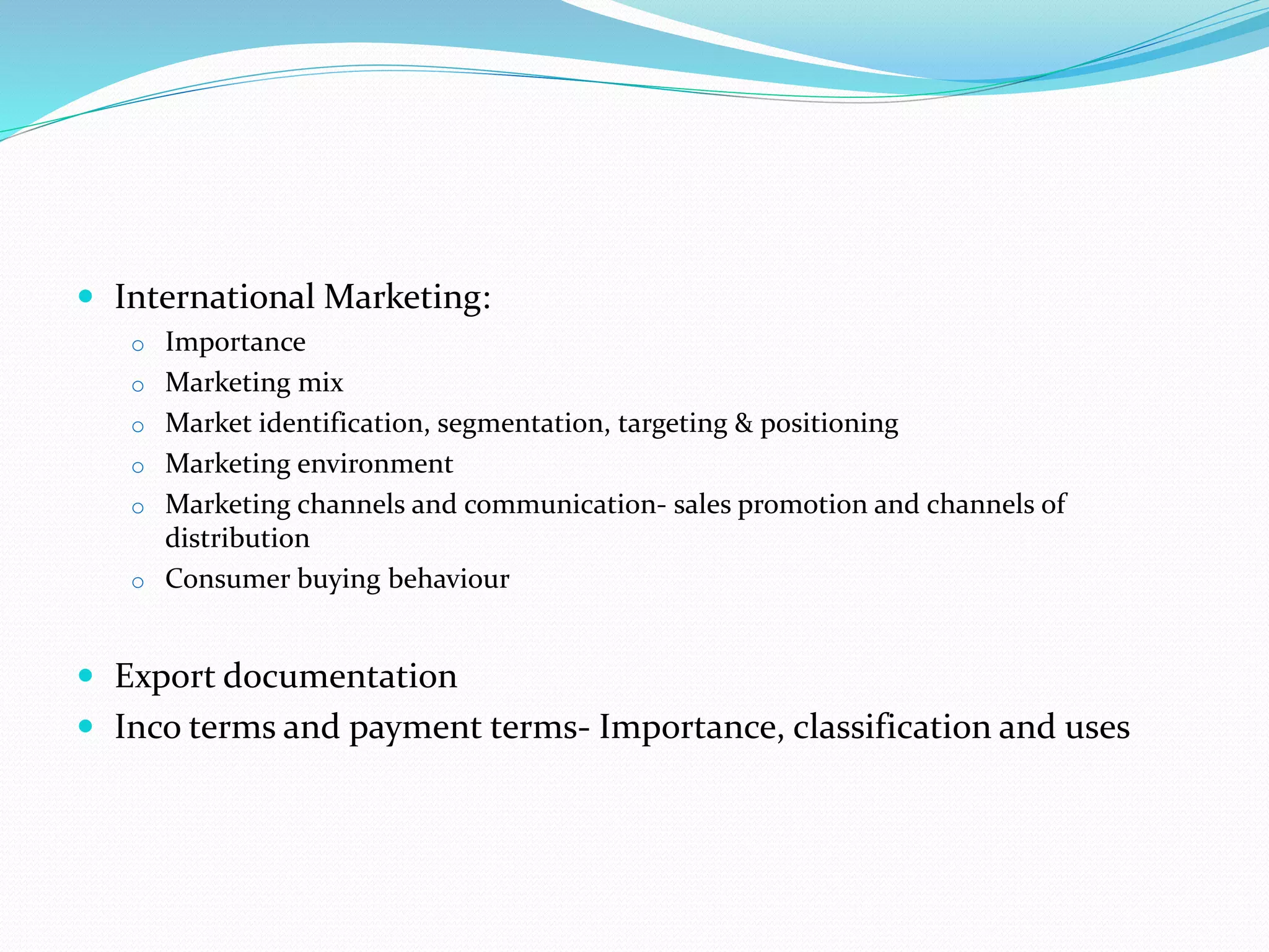  International Marketing:
o Importance
o Marketing mix
o Market identification, segmentation, targeting & positioning
o Marketing environment
o Marketing channels and communication- sales promotion and channels of
distribution
o Consumer buying behaviour
 Export documentation
 Inco terms and payment terms- Importance, classification and uses
 