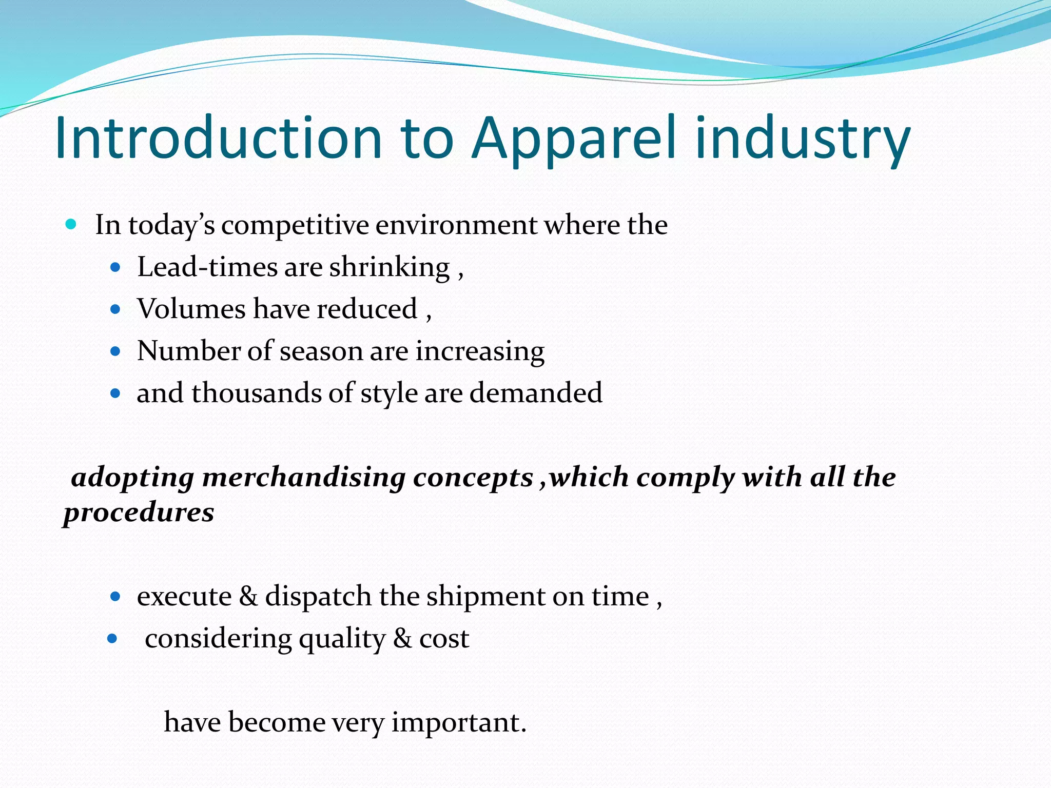 Introduction to Apparel industry
 In today’s competitive environment where the
 Lead-times are shrinking ,
 Volumes have reduced ,
 Number of season are increasing
 and thousands of style are demanded
adopting merchandising concepts ,which comply with all the
procedures
 execute & dispatch the shipment on time ,
 considering quality & cost
have become very important.
 