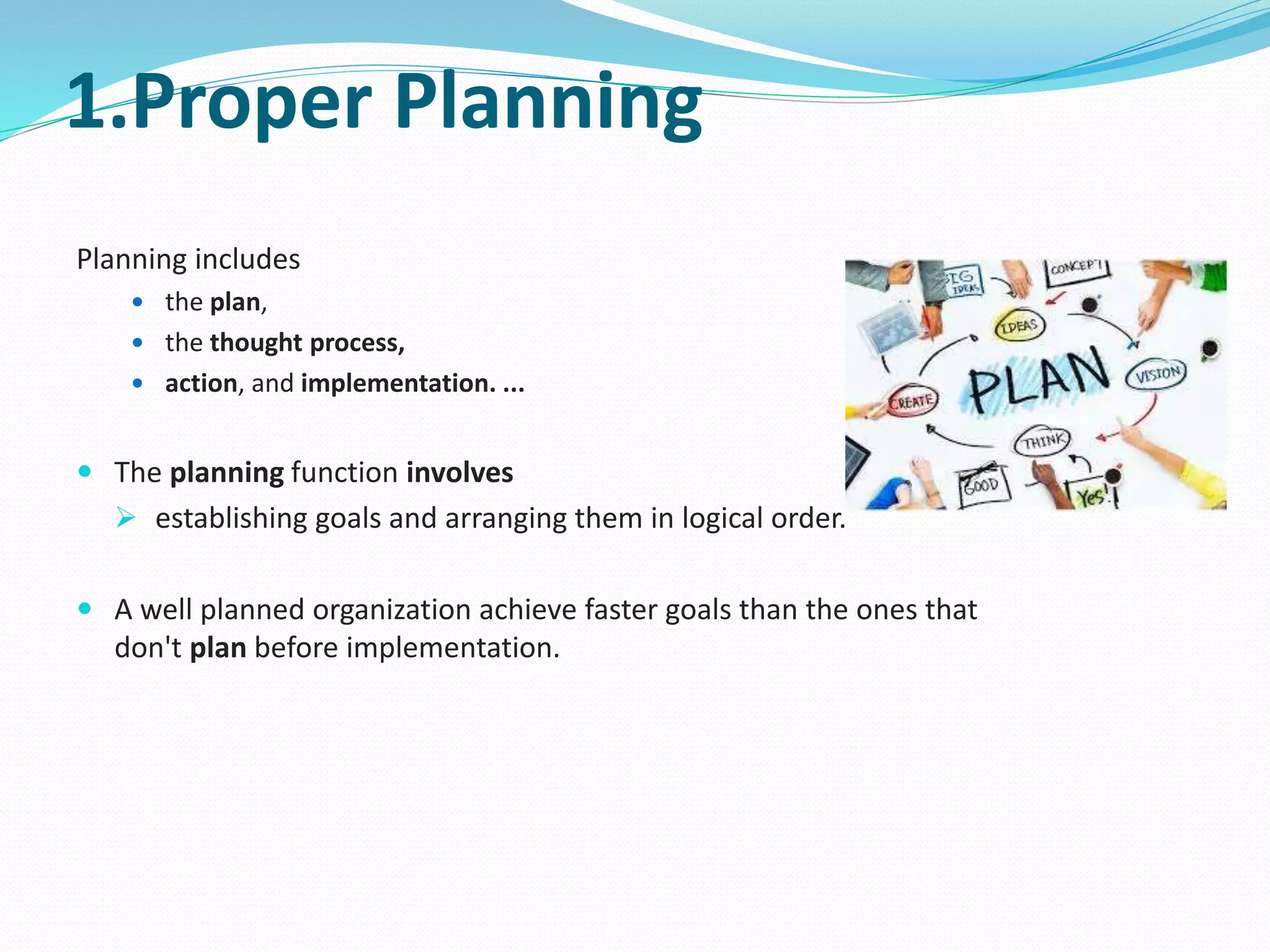 1.Proper Planning
Planning includes
 the plan,
 the thought process,
 action, and implementation. ...
 The planning function involves
 establishing goals and arranging them in logical order.
 A well planned organization achieve faster goals than the ones that
don't plan before implementation.
 
