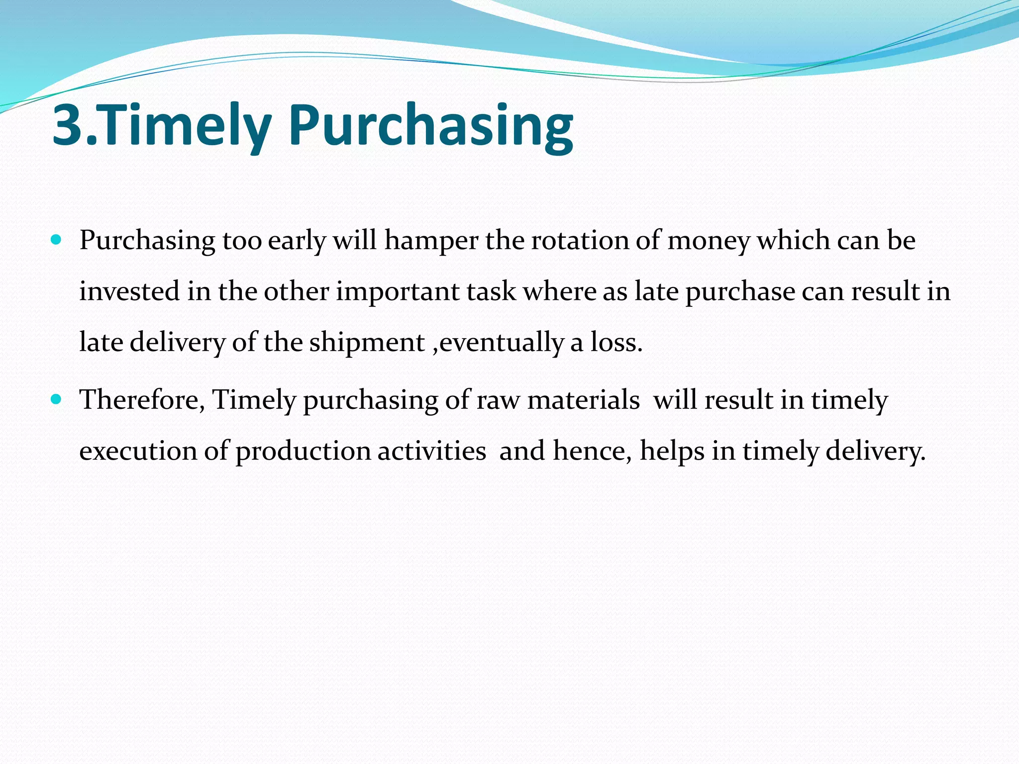 3.Timely Purchasing
 Purchasing too early will hamper the rotation of money which can be
invested in the other important task where as late purchase can result in
late delivery of the shipment ,eventually a loss.
 Therefore, Timely purchasing of raw materials will result in timely
execution of production activities and hence, helps in timely delivery.
 