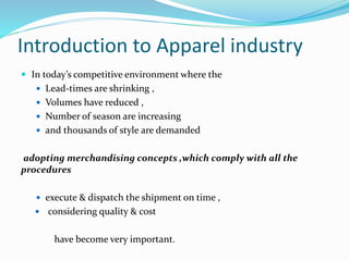 Introduction to Apparel industry
 In today’s competitive environment where the
 Lead-times are shrinking ,
 Volumes have reduced ,
 Number of season are increasing
 and thousands of style are demanded
adopting merchandising concepts ,which comply with all the
procedures
 execute & dispatch the shipment on time ,
 considering quality & cost
have become very important.
 