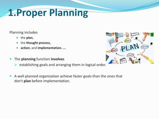 1.Proper Planning
Planning includes
 the plan,
 the thought process,
 action, and implementation. ...
 The planning function involves
 establishing goals and arranging them in logical order.
 A well planned organization achieve faster goals than the ones that
don't plan before implementation.
 