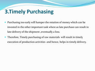 3.Timely Purchasing
 Purchasing too early will hamper the rotation of money which can be
invested in the other important task where as late purchase can result in
late delivery of the shipment ,eventually a loss.
 Therefore, Timely purchasing of raw materials will result in timely
execution of production activities and hence, helps in timely delivery.
 