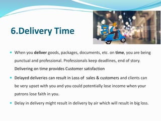 6.Delivery Time
 When you deliver goods, packages, documents, etc. on time, you are being
punctual and professional. Professionals keep deadlines, end of story.
Delivering on time provides Customer satisfaction
 Delayed deliveries can result in Loss of sales & customers and clients can
be very upset with you and you could potentially lose income when your
patrons lose faith in you.
 Delay in delivery might result in delivery by air which will result in big loss.
 