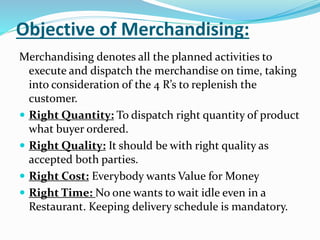 Objective of Merchandising:
Merchandising denotes all the planned activities to
execute and dispatch the merchandise on time, taking
into consideration of the 4 R’s to replenish the
customer.
 Right Quantity: To dispatch right quantity of product
what buyer ordered.
 Right Quality: It should be with right quality as
accepted both parties.
 Right Cost: Everybody wants Value for Money
 Right Time: No one wants to wait idle even in a
Restaurant. Keeping delivery schedule is mandatory.
 