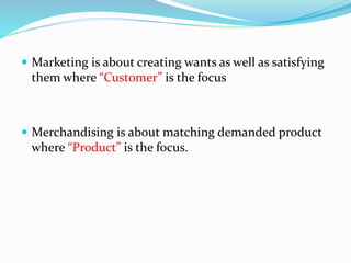  Marketing is about creating wants as well as satisfying
them where “Customer” is the focus
 Merchandising is about matching demanded product
where “Product” is the focus.
 