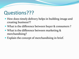 Questions???
 How does timely delivery helps in building image and
creating business??
 What is the difference between buyer & consumers ?
 What is the difference between marketing &
merchandising?
 Explain the concept of merchandising in brief.
 