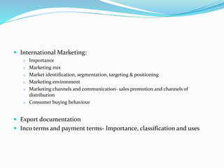  International Marketing:
o Importance
o Marketing mix
o Market identification, segmentation, targeting & positioning
o Marketing environment
o Marketing channels and communication- sales promotion and channels of
distribution
o Consumer buying behaviour
 Export documentation
 Inco terms and payment terms- Importance, classification and uses
 