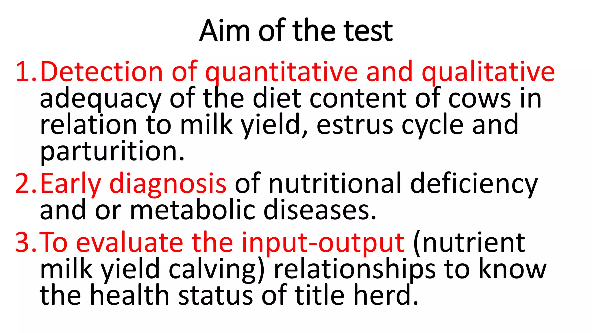 Aim of the test
1.Detection of quantitative and qualitative
adequacy of the diet content of cows in
relation to milk yield, estrus cycle and
parturition.
2.Early diagnosis of nutritional deficiency
and or metabolic diseases.
3.To evaluate the input-output (nutrient
milk yield calving) relationships to know
the health status of title herd.
 