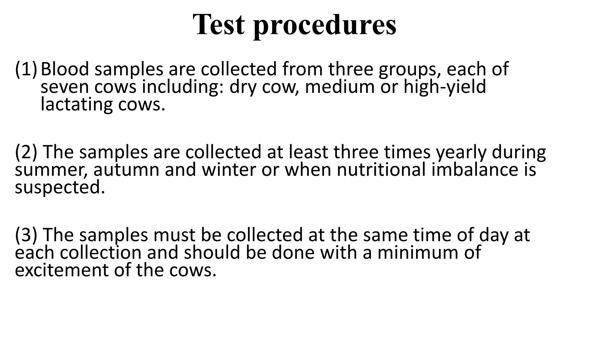 Test procedures
(1)Blood samples are collected from three groups, each of
seven cows including: dry cow, medium or high-yield
lactating cows.
(2) The samples are collected at least three times yearly during
summer, autumn and winter or when nutritional imbalance is
suspected.
(3) The samples must be collected at the same time of day at
each collection and should be done with a minimum of
excitement of the cows.
 