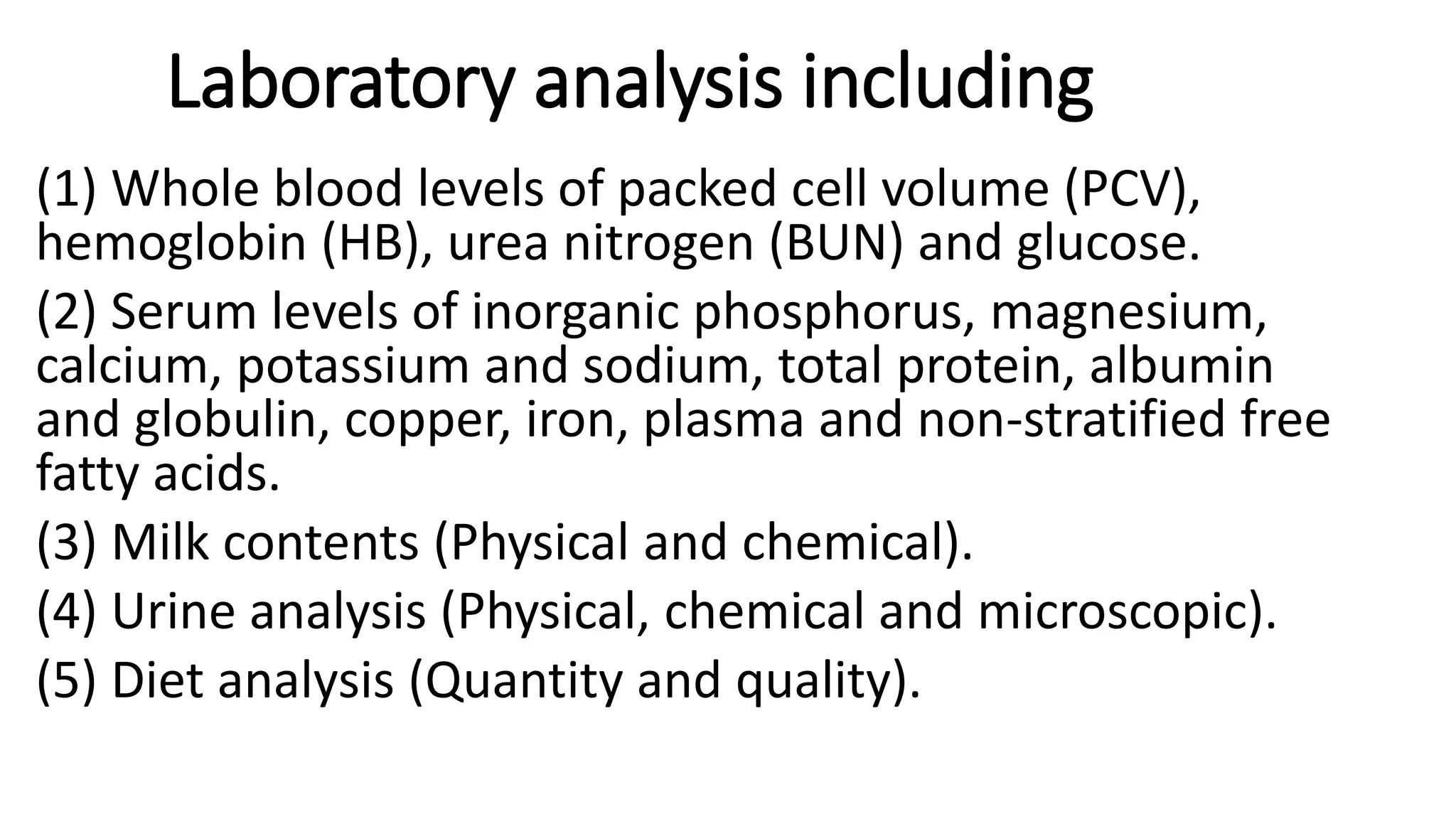 Laboratory analysis including
(1) Whole blood levels of packed cell volume (PCV),
hemoglobin (HB), urea nitrogen (BUN) and glucose.
(2) Serum levels of inorganic phosphorus, magnesium,
calcium, potassium and sodium, total protein, albumin
and globulin, copper, iron, plasma and non-stratified free
fatty acids.
(3) Milk contents (Physical and chemical).
(4) Urine analysis (Physical, chemical and microscopic).
(5) Diet analysis (Quantity and quality).
 