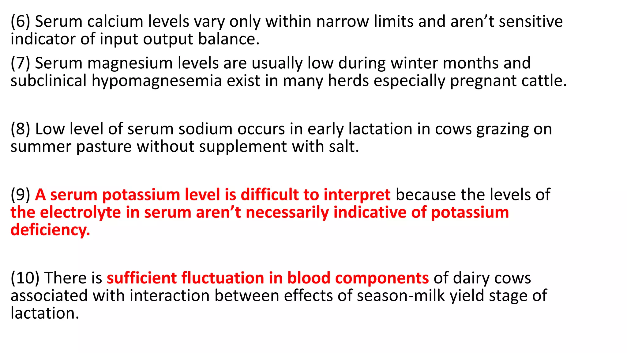 (6) Serum calcium levels vary only within narrow limits and aren’t sensitive
indicator of input output balance.
(7) Serum magnesium levels are usually low during winter months and
subclinical hypomagnesemia exist in many herds especially pregnant cattle.
(8) Low level of serum sodium occurs in early lactation in cows grazing on
summer pasture without supplement with salt.
(9) A serum potassium level is difficult to interpret because the levels of
the electrolyte in serum aren’t necessarily indicative of potassium
deficiency.
(10) There is sufficient fluctuation in blood components of dairy cows
associated with interaction between effects of season-milk yield stage of
lactation.
 