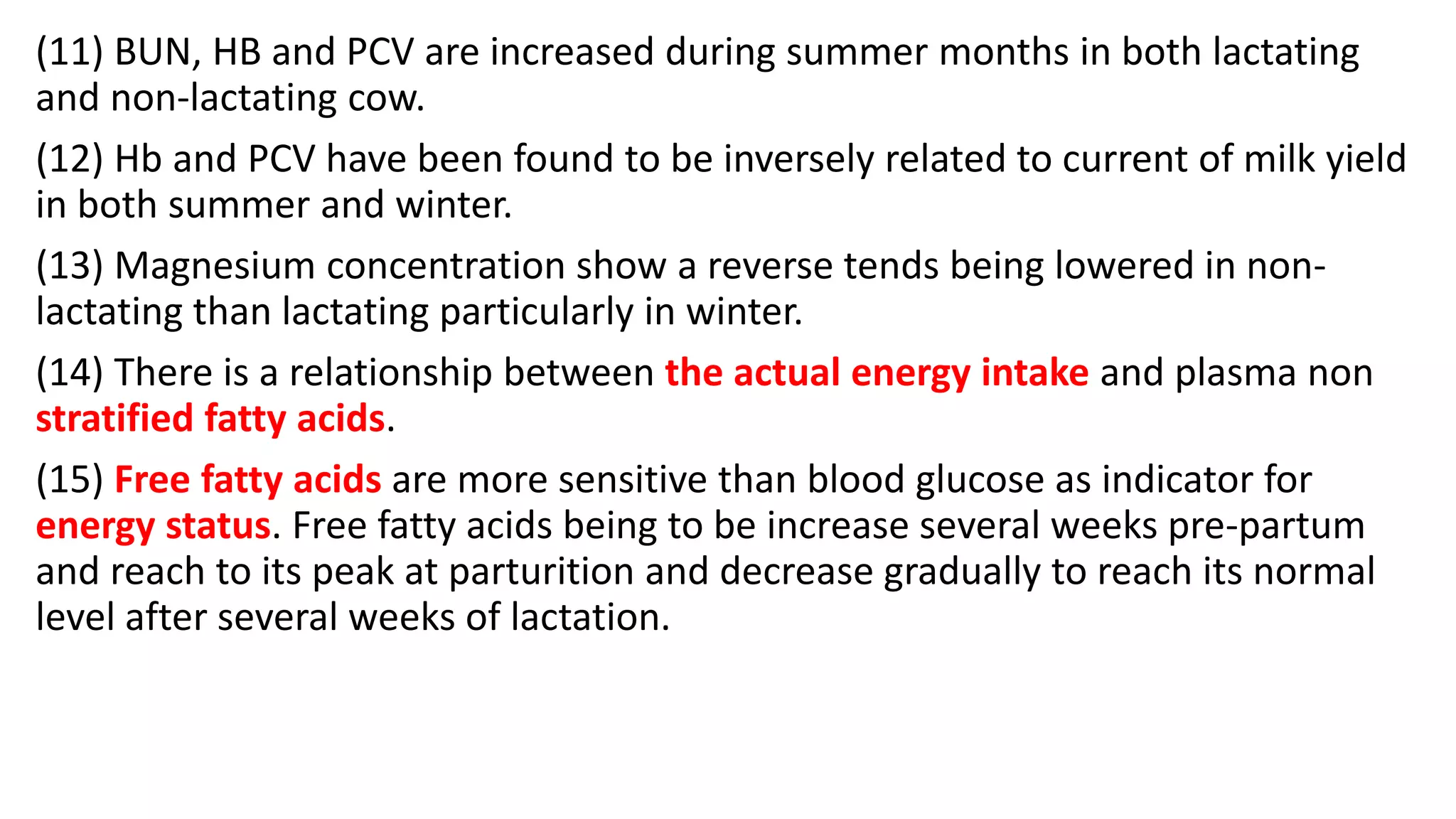 (11) BUN, HB and PCV are increased during summer months in both lactating
and non-lactating cow.
(12) Hb and PCV have been found to be inversely related to current of milk yield
in both summer and winter.
(13) Magnesium concentration show a reverse tends being lowered in non-
lactating than lactating particularly in winter.
(14) There is a relationship between the actual energy intake and plasma non
stratified fatty acids.
(15) Free fatty acids are more sensitive than blood glucose as indicator for
energy status. Free fatty acids being to be increase several weeks pre-partum
and reach to its peak at parturition and decrease gradually to reach its normal
level after several weeks of lactation.
 