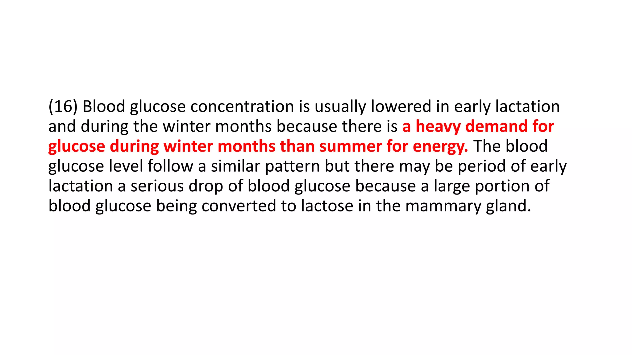 (16) Blood glucose concentration is usually lowered in early lactation
and during the winter months because there is a heavy demand for
glucose during winter months than summer for energy. The blood
glucose level follow a similar pattern but there may be period of early
lactation a serious drop of blood glucose because a large portion of
blood glucose being converted to lactose in the mammary gland.
 