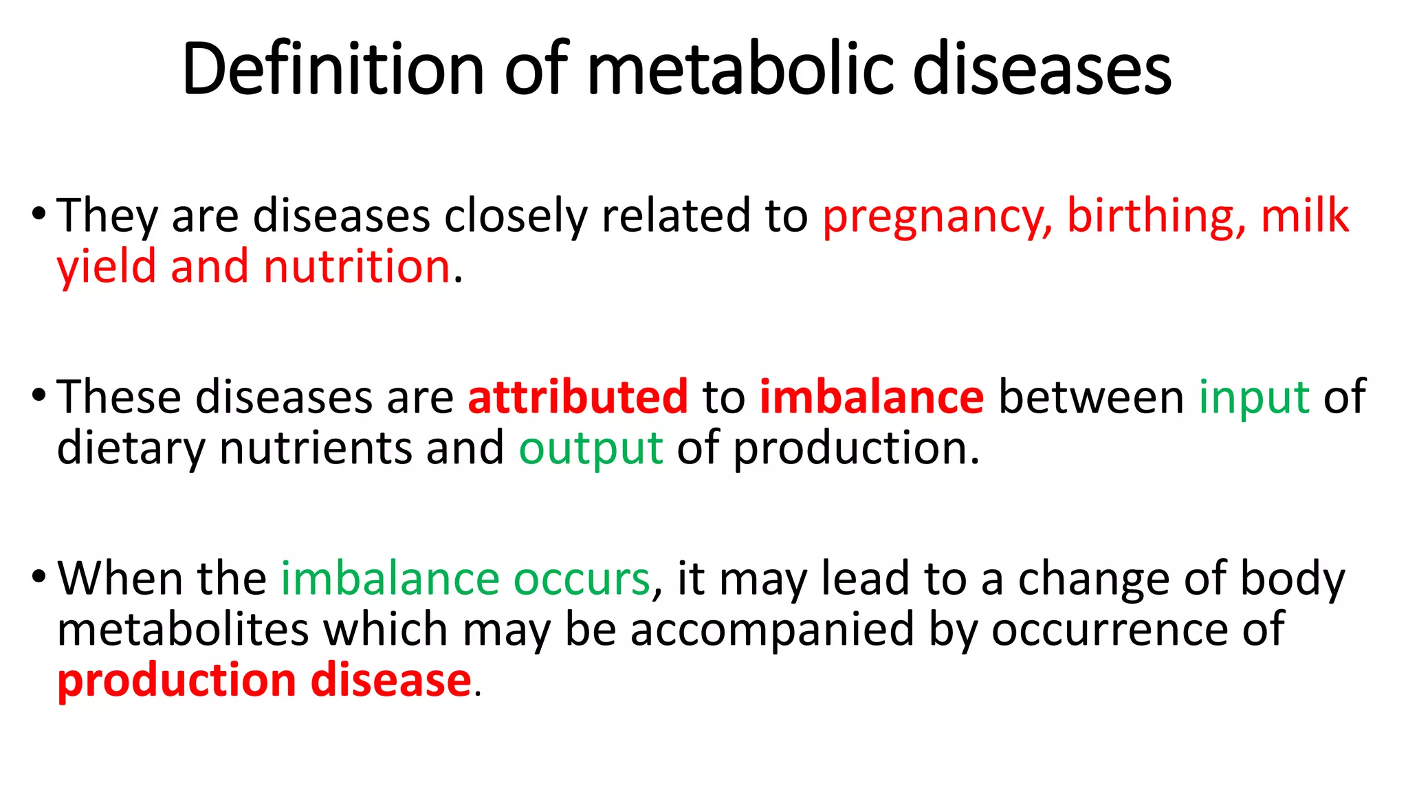 Definition of metabolic diseases
• They are diseases closely related to pregnancy, birthing, milk
yield and nutrition.
• These diseases are attributed to imbalance between input of
dietary nutrients and output of production.
• When the imbalance occurs, it may lead to a change of body
metabolites which may be accompanied by occurrence of
production disease.
 