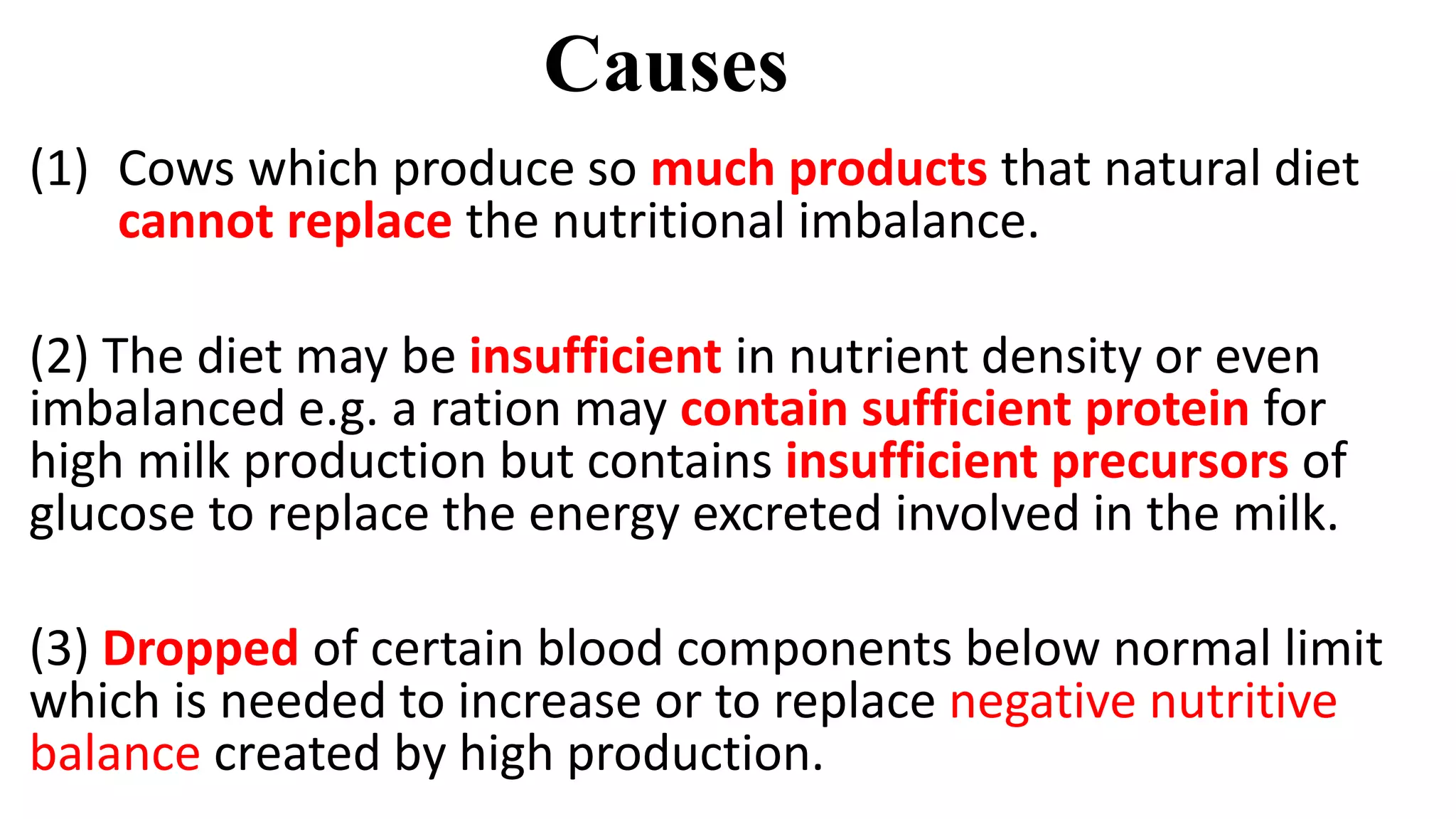 Causes
(1) Cows which produce so much products that natural diet
cannot replace the nutritional imbalance.
(2) The diet may be insufficient in nutrient density or even
imbalanced e.g. a ration may contain sufficient protein for
high milk production but contains insufficient precursors of
glucose to replace the energy excreted involved in the milk.
(3) Dropped of certain blood components below normal limit
which is needed to increase or to replace negative nutritive
balance created by high production.
 