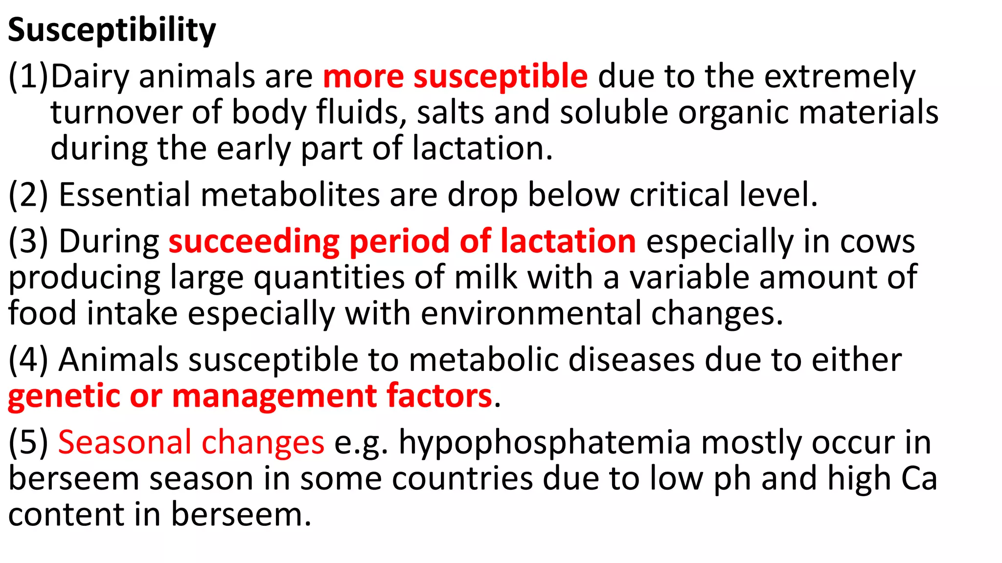 Susceptibility
(1)Dairy animals are more susceptible due to the extremely
turnover of body fluids, salts and soluble organic materials
during the early part of lactation.
(2) Essential metabolites are drop below critical level.
(3) During succeeding period of lactation especially in cows
producing large quantities of milk with a variable amount of
food intake especially with environmental changes.
(4) Animals susceptible to metabolic diseases due to either
genetic or management factors.
(5) Seasonal changes e.g. hypophosphatemia mostly occur in
berseem season in some countries due to low ph and high Ca
content in berseem.
 