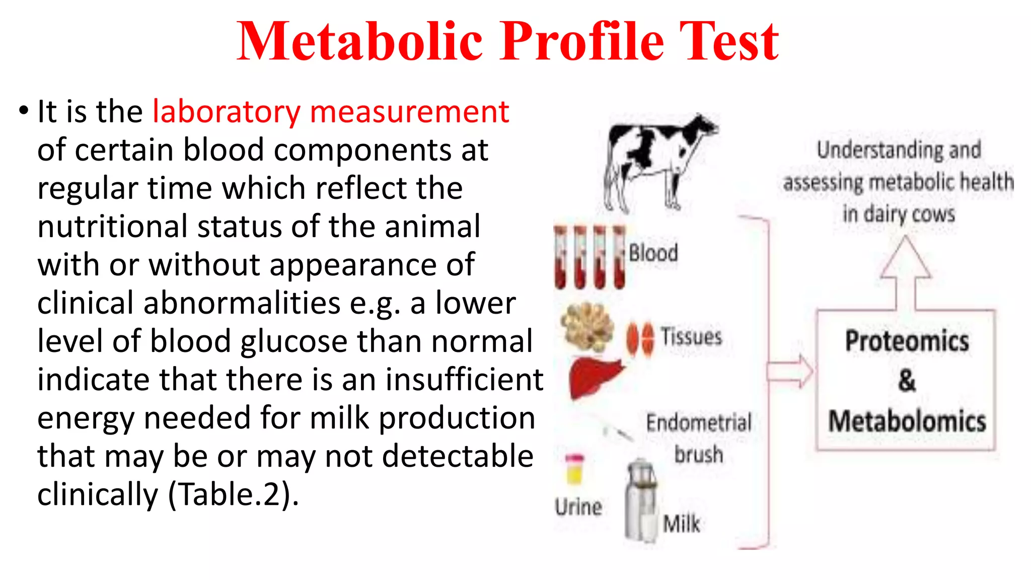 Metabolic Profile Test
• It is the laboratory measurement
of certain blood components at
regular time which reflect the
nutritional status of the animal
with or without appearance of
clinical abnormalities e.g. a lower
level of blood glucose than normal
indicate that there is an insufficient
energy needed for milk production
that may be or may not detectable
clinically (Table.2).
 