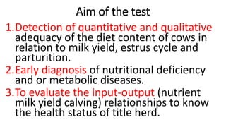 Aim of the test
1.Detection of quantitative and qualitative
adequacy of the diet content of cows in
relation to milk yield, estrus cycle and
parturition.
2.Early diagnosis of nutritional deficiency
and or metabolic diseases.
3.To evaluate the input-output (nutrient
milk yield calving) relationships to know
the health status of title herd.
 