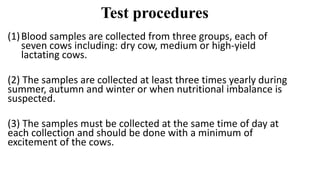 Test procedures
(1)Blood samples are collected from three groups, each of
seven cows including: dry cow, medium or high-yield
lactating cows.
(2) The samples are collected at least three times yearly during
summer, autumn and winter or when nutritional imbalance is
suspected.
(3) The samples must be collected at the same time of day at
each collection and should be done with a minimum of
excitement of the cows.
 