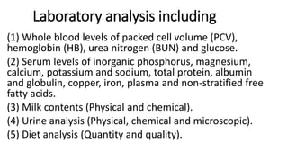 Laboratory analysis including
(1) Whole blood levels of packed cell volume (PCV),
hemoglobin (HB), urea nitrogen (BUN) and glucose.
(2) Serum levels of inorganic phosphorus, magnesium,
calcium, potassium and sodium, total protein, albumin
and globulin, copper, iron, plasma and non-stratified free
fatty acids.
(3) Milk contents (Physical and chemical).
(4) Urine analysis (Physical, chemical and microscopic).
(5) Diet analysis (Quantity and quality).
 
