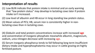 Interpretation of results
(1) Low BUN indicate that protein intake is minimal and an early warning
that “low protein status” may develop in lactating cows later if protein
intake isn’t increased.
(2) Low level of albumin and HB occur in long standing low protein status.
(3) Mean values of PCV, HB, serum iron is consistently higher in non-
lactating cows than in lactating cows.
(4) Globulin and total protein concentrations increase with increased age
and concentration of inorganic phosphate meanwhile albumin, magnesium,
sodium, urea nitrogen decrease with increasing age.
(5) Serum inorganic phosphorus tends to fall following long term insufficient
dietary intake and hyperphosphatemia may occur in cattle grazing on highly
fertilized pasture.
 