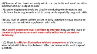 (6) Serum calcium levels vary only within narrow limits and aren’t sensitive
indicator of input output balance.
(7) Serum magnesium levels are usually low during winter months and
subclinical hypomagnesemia exist in many herds especially pregnant cattle.
(8) Low level of serum sodium occurs in early lactation in cows grazing on
summer pasture without supplement with salt.
(9) A serum potassium level is difficult to interpret because the levels of
the electrolyte in serum aren’t necessarily indicative of potassium
deficiency.
(10) There is sufficient fluctuation in blood components of dairy cows
associated with interaction between effects of season-milk yield stage of
lactation.
 