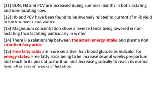 (11) BUN, HB and PCV are increased during summer months in both lactating
and non-lactating cow.
(12) Hb and PCV have been found to be inversely related to current of milk yield
in both summer and winter.
(13) Magnesium concentration show a reverse tends being lowered in non-
lactating than lactating particularly in winter.
(14) There is a relationship between the actual energy intake and plasma non
stratified fatty acids.
(15) Free fatty acids are more sensitive than blood glucose as indicator for
energy status. Free fatty acids being to be increase several weeks pre-partum
and reach to its peak at parturition and decrease gradually to reach its normal
level after several weeks of lactation.
 