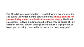 (16) Blood glucose concentration is usually lowered in early lactation
and during the winter months because there is a heavy demand for
glucose during winter months than summer for energy. The blood
glucose level follow a similar pattern but there may be period of early
lactation a serious drop of blood glucose because a large portion of
blood glucose being converted to lactose in the mammary gland.
 