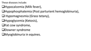 These diseases include:
Hypocalcemia (Milk fever),
Hypophosphatemia (Post parturient hemoglobinuria),
 Hypomagnesmia (Grass tetany),
Hypoglycemia (Ketosis),
Fat cow syndrome,
Downer syndrome
Myoglobinuria in equines.
 
