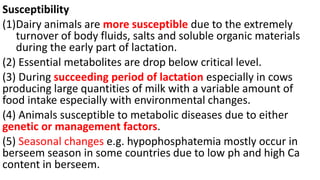 Susceptibility
(1)Dairy animals are more susceptible due to the extremely
turnover of body fluids, salts and soluble organic materials
during the early part of lactation.
(2) Essential metabolites are drop below critical level.
(3) During succeeding period of lactation especially in cows
producing large quantities of milk with a variable amount of
food intake especially with environmental changes.
(4) Animals susceptible to metabolic diseases due to either
genetic or management factors.
(5) Seasonal changes e.g. hypophosphatemia mostly occur in
berseem season in some countries due to low ph and high Ca
content in berseem.
 
