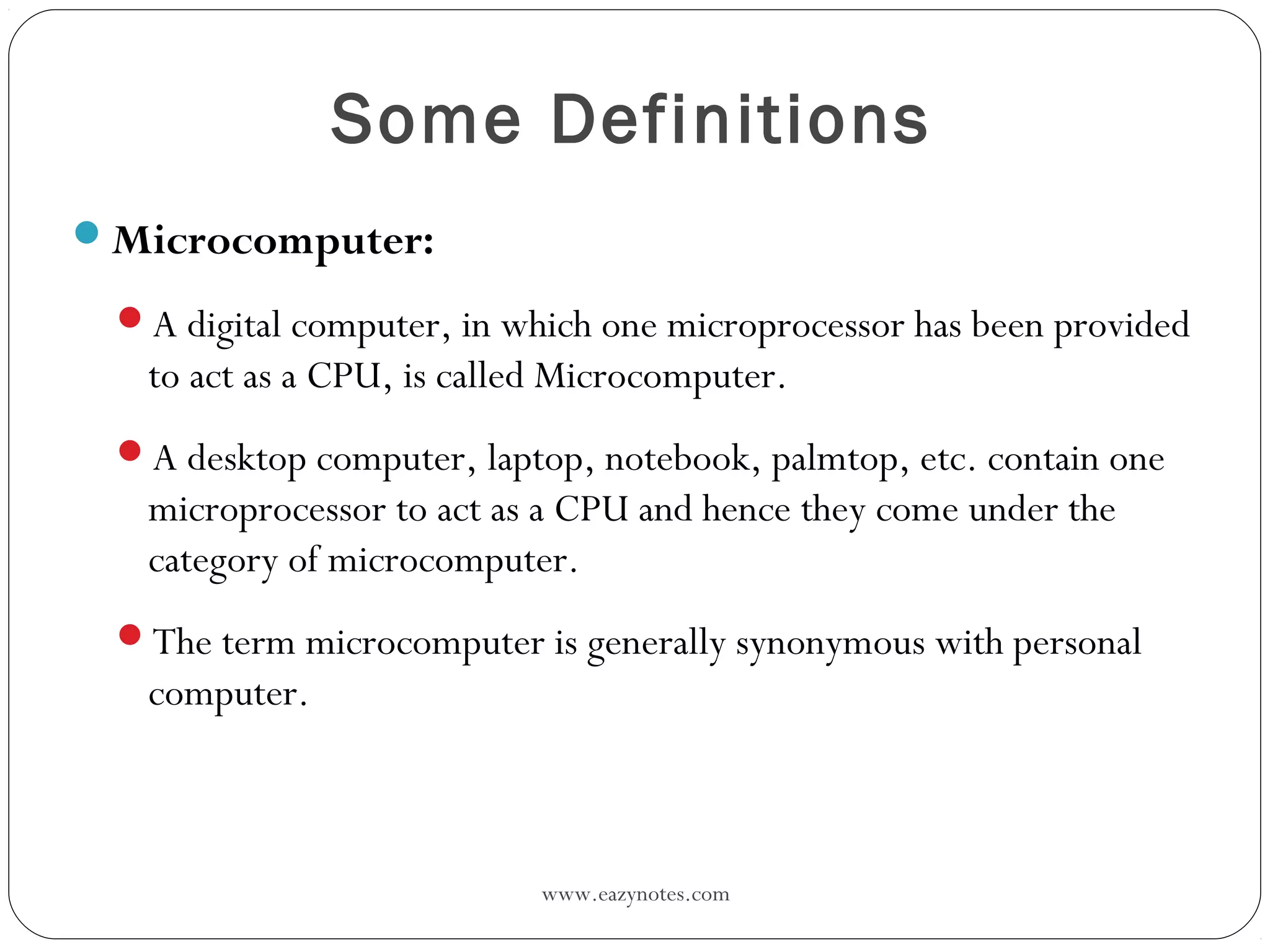 www.eazynotes.com
Some Definitions
Microcomputer:
A digital computer, in which one microprocessor has been provided
to act as a CPU, is called Microcomputer.
A desktop computer, laptop, notebook, palmtop, etc. contain one
microprocessor to act as a CPU and hence they come under the
category of microcomputer.
The term microcomputer is generally synonymous with personal
computer.
 