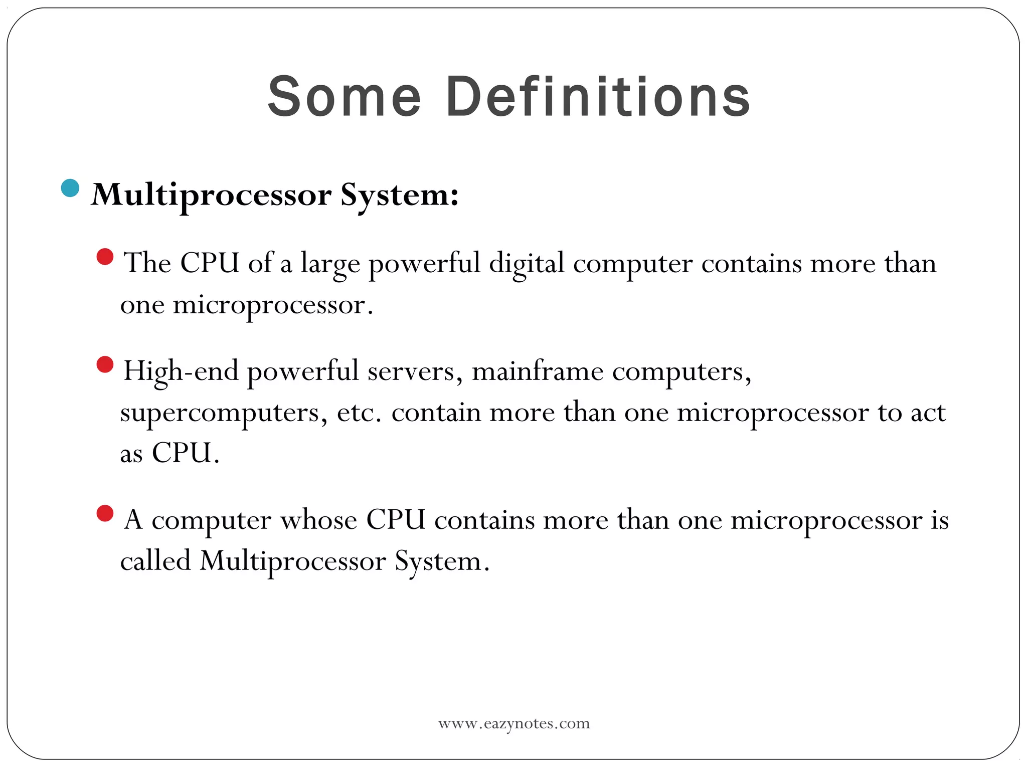 www.eazynotes.com
Some Definitions
Multiprocessor System:
The CPU of a large powerful digital computer contains more than
one microprocessor.
High-end powerful servers, mainframe computers,
supercomputers, etc. contain more than one microprocessor to act
as CPU.
A computer whose CPU contains more than one microprocessor is
called Multiprocessor System.
 