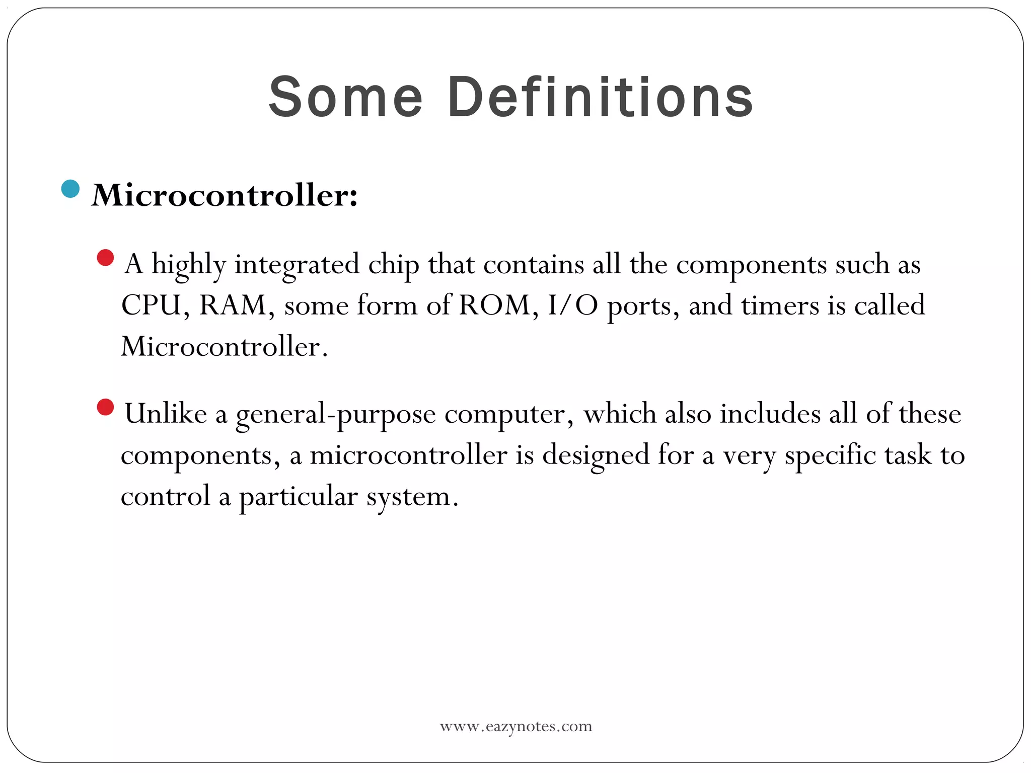 www.eazynotes.com
Some Definitions
Microcontroller:
A highly integrated chip that contains all the components such as
CPU, RAM, some form of ROM, I/O ports, and timers is called
Microcontroller.
Unlike a general-purpose computer, which also includes all of these
components, a microcontroller is designed for a very specific task to
control a particular system.
 
