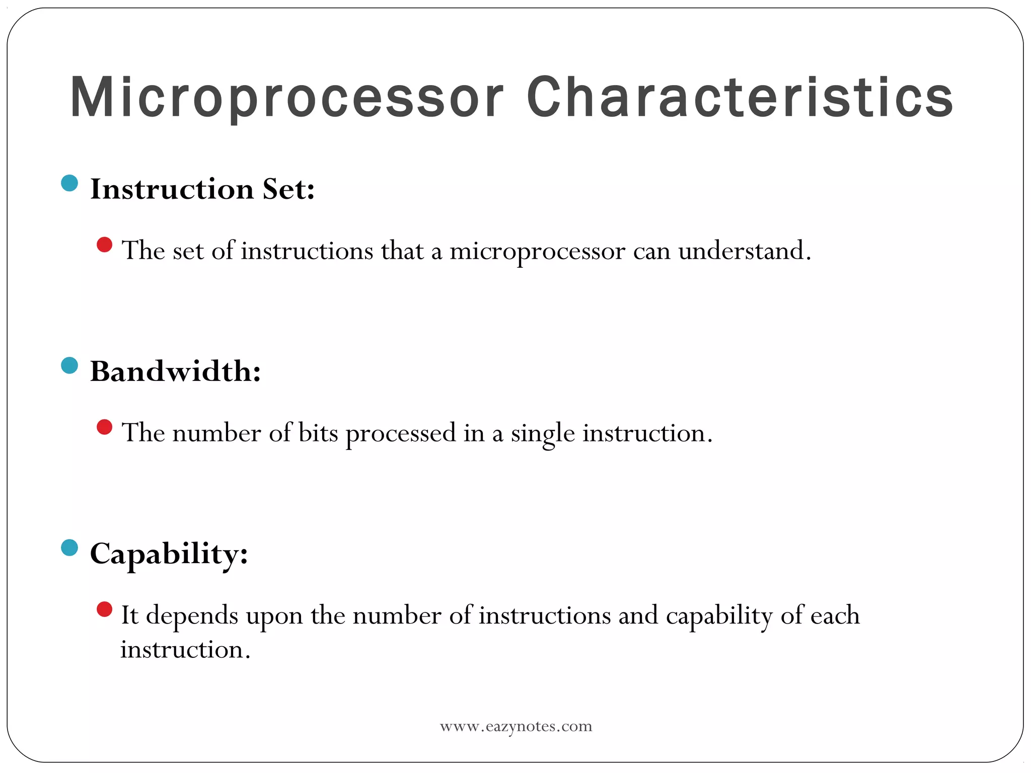 www.eazynotes.com
Microprocessor Characteristics
Instruction Set:
The set of instructions that a microprocessor can understand.
Bandwidth:
The number of bits processed in a single instruction.
Capability:
It depends upon the number of instructions and capability of each
instruction.
 