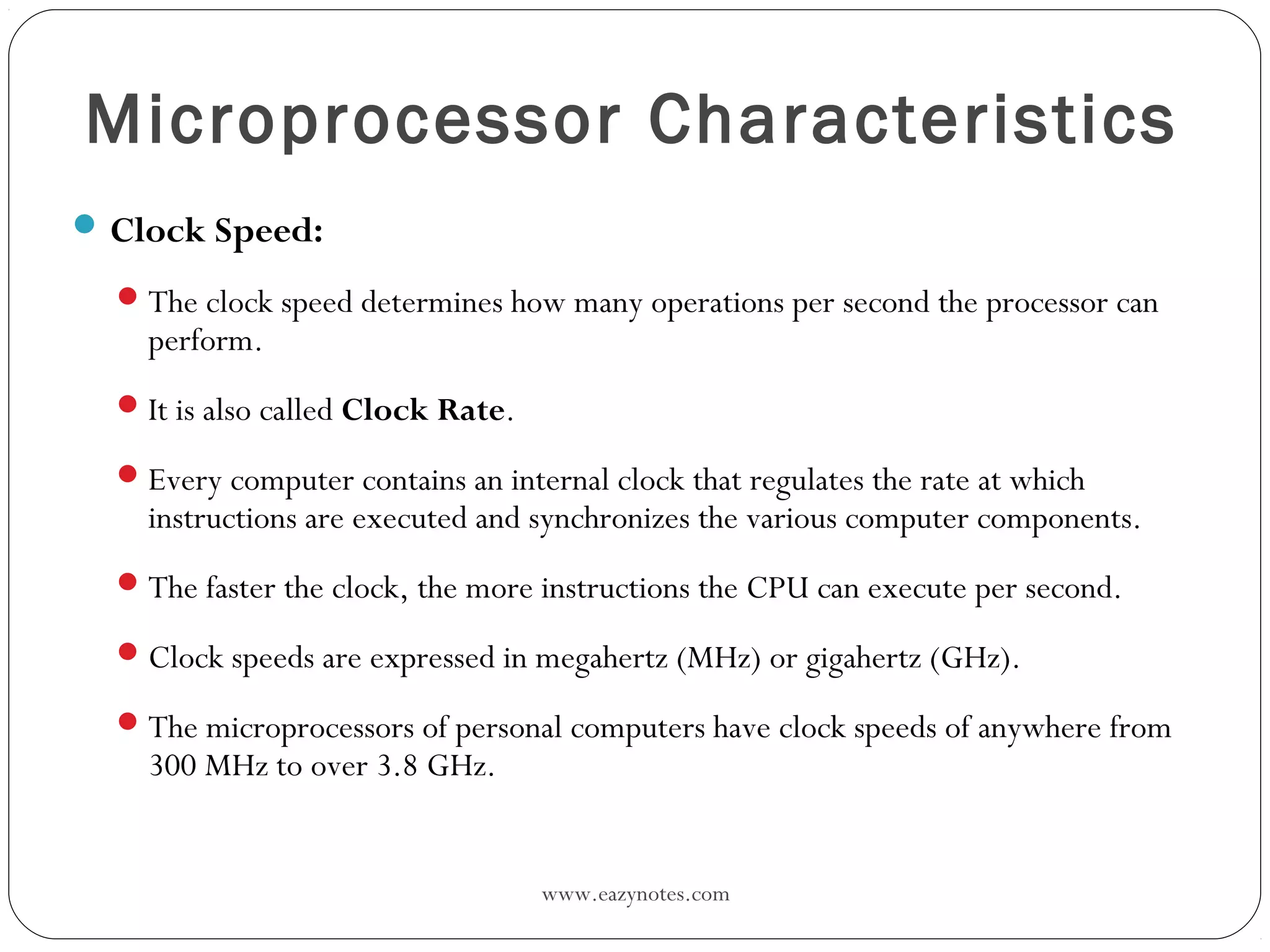 www.eazynotes.com
Microprocessor Characteristics
Clock Speed:
The clock speed determines how many operations per second the processor can
perform.
It is also called Clock Rate.
Every computer contains an internal clock that regulates the rate at which
instructions are executed and synchronizes the various computer components.
The faster the clock, the more instructions the CPU can execute per second.
Clock speeds are expressed in megahertz (MHz) or gigahertz (GHz).
The microprocessors of personal computers have clock speeds of anywhere from
300 MHz to over 3.8 GHz.
 