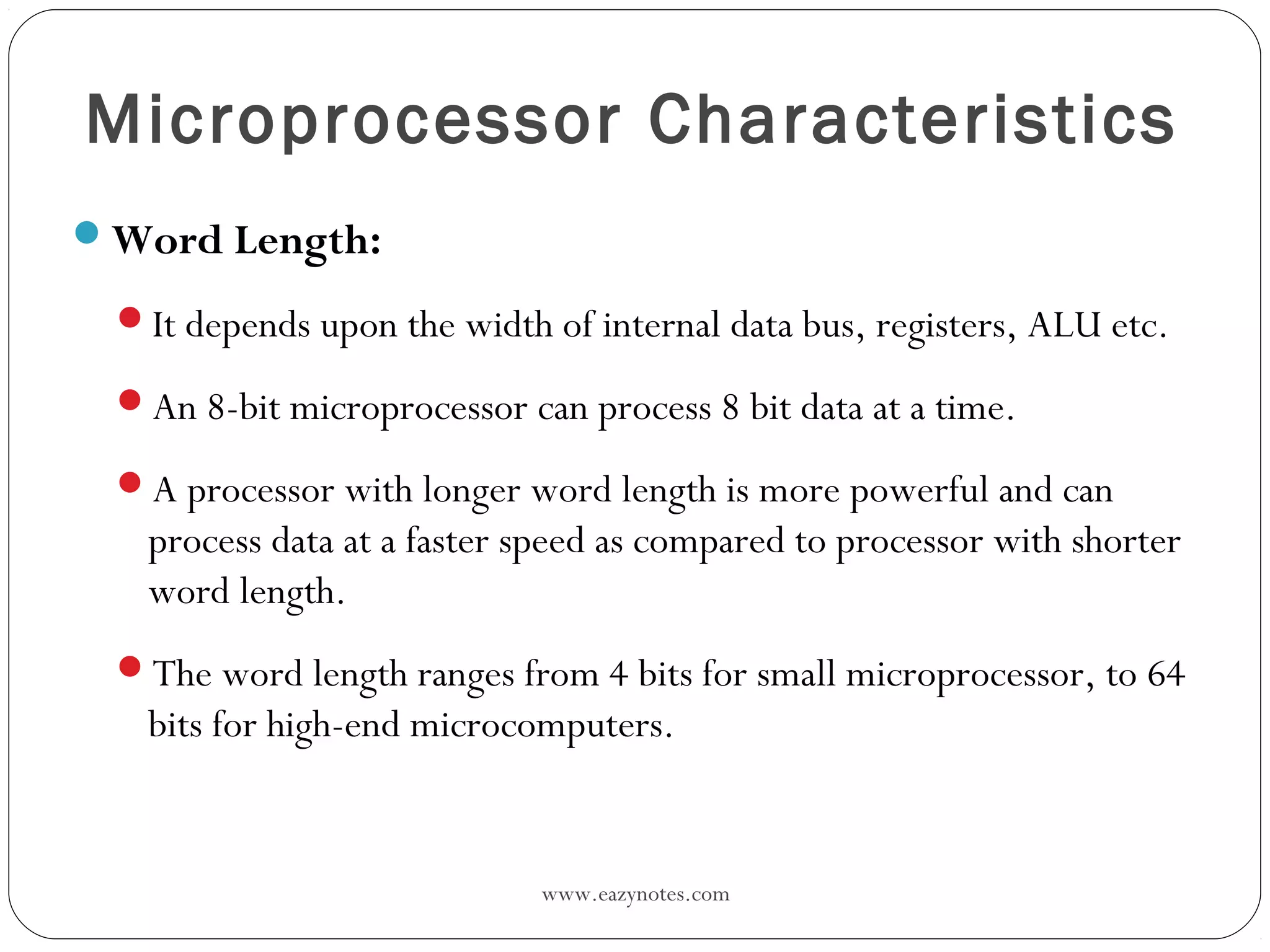 www.eazynotes.com
Microprocessor Characteristics
Word Length:
It depends upon the width of internal data bus, registers, ALU etc.
An 8-bit microprocessor can process 8 bit data at a time.
A processor with longer word length is more powerful and can
process data at a faster speed as compared to processor with shorter
word length.
The word length ranges from 4 bits for small microprocessor, to 64
bits for high-end microcomputers.
 