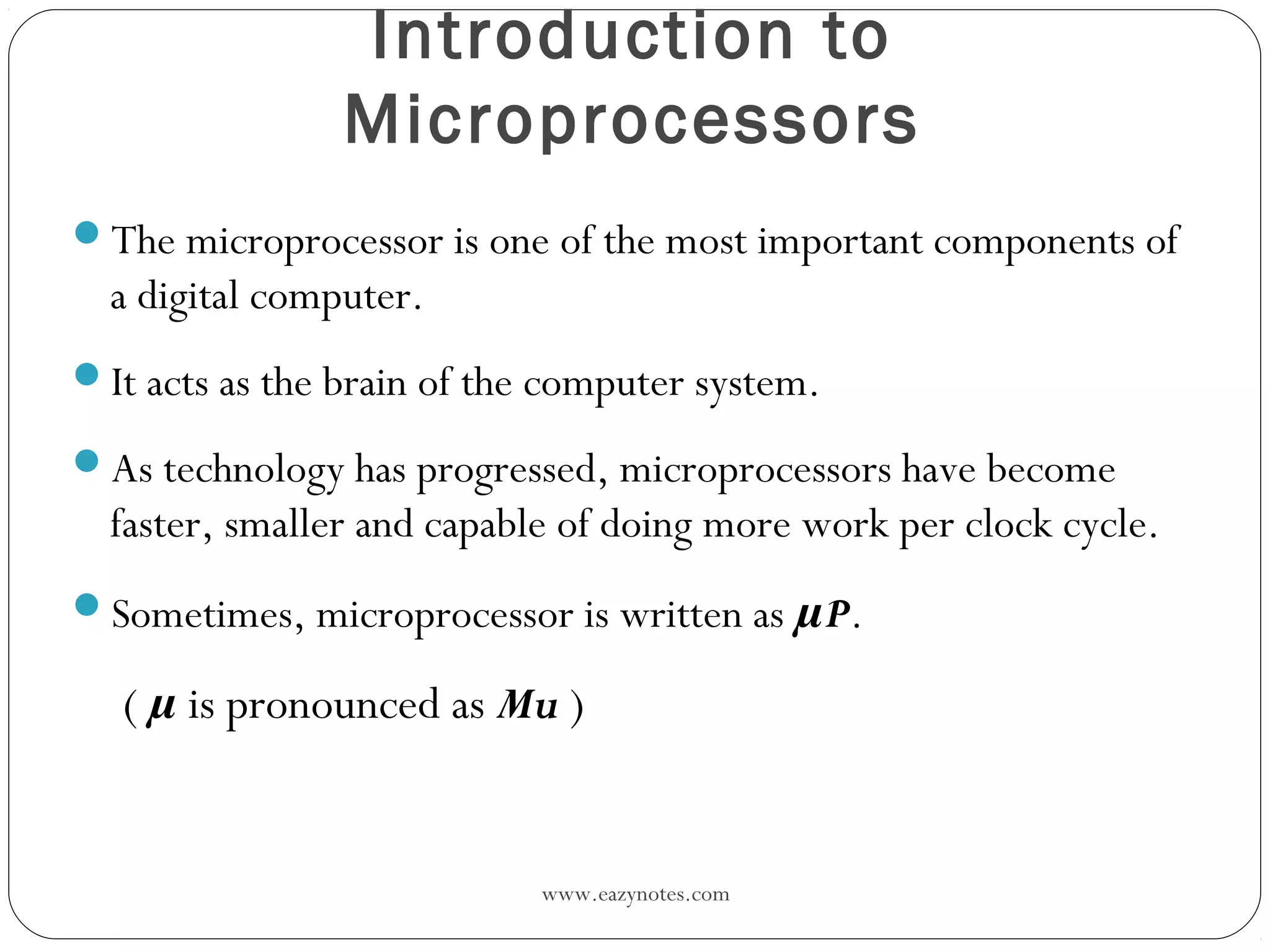 www.eazynotes.com
Introduction to
Microprocessors
The microprocessor is one of the most important components of
a digital computer.
It acts as the brain of the computer system.
As technology has progressed, microprocessors have become
faster, smaller and capable of doing more work per clock cycle.
Sometimes, microprocessor is written as µP.
( µ is pronounced as Mu )
 