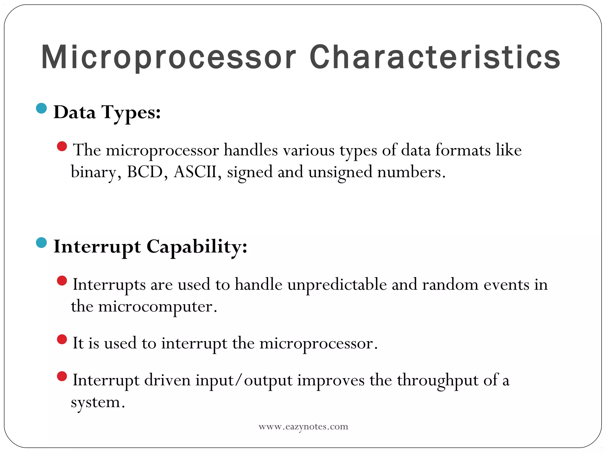 www.eazynotes.com
Microprocessor Characteristics
Data Types:
The microprocessor handles various types of data formats like
binary, BCD, ASCII, signed and unsigned numbers.
Interrupt Capability:
Interrupts are used to handle unpredictable and random events in
the microcomputer.
It is used to interrupt the microprocessor.
Interrupt driven input/output improves the throughput of a
system.
 
