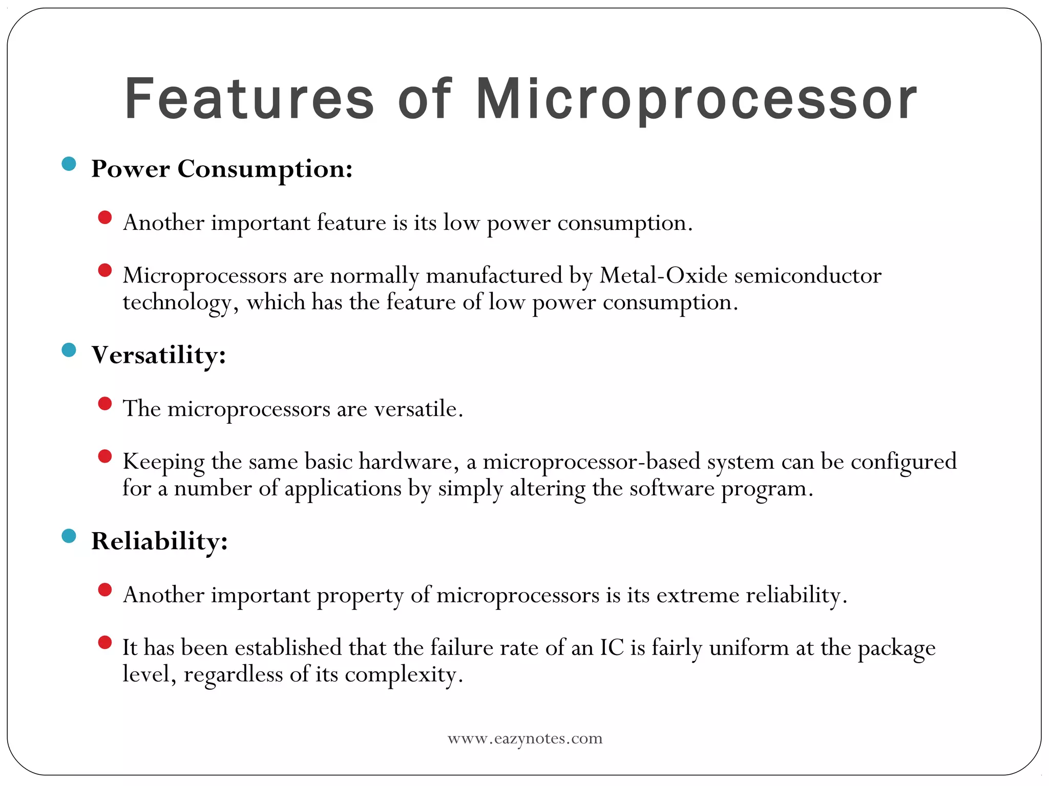 www.eazynotes.com
Features of Microprocessor
 Power Consumption:
Another important feature is its low power consumption.
Microprocessors are normally manufactured by Metal-Oxide semiconductor
technology, which has the feature of low power consumption.
 Versatility:
The microprocessors are versatile.
Keeping the same basic hardware, a microprocessor-based system can be configured
for a number of applications by simply altering the software program.
 Reliability:
Another important property of microprocessors is its extreme reliability.
It has been established that the failure rate of an IC is fairly uniform at the package
level, regardless of its complexity.
 