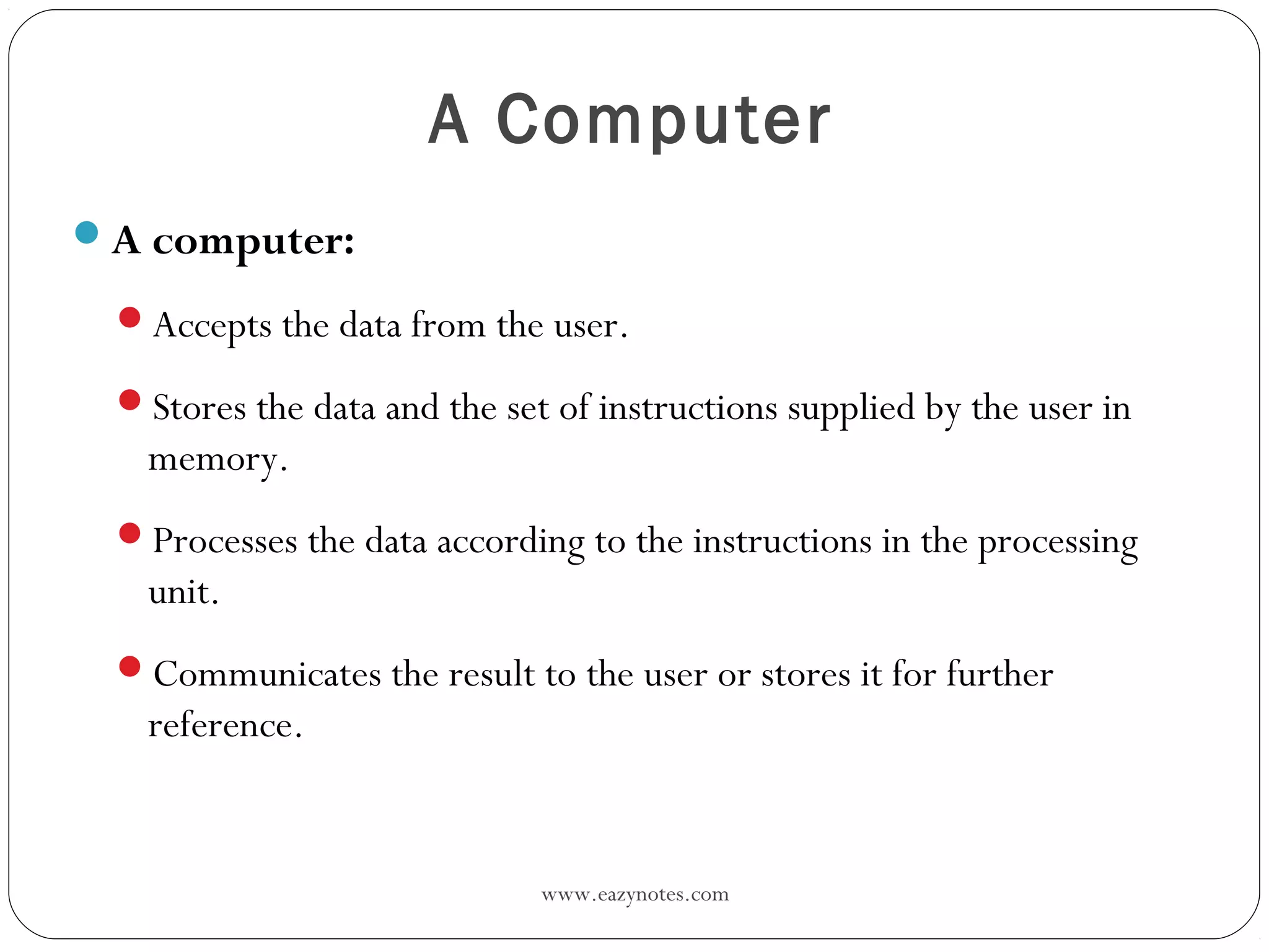 www.eazynotes.com
A Computer
A computer:
Accepts the data from the user.
Stores the data and the set of instructions supplied by the user in
memory.
Processes the data according to the instructions in the processing
unit.
Communicates the result to the user or stores it for further
reference.
 