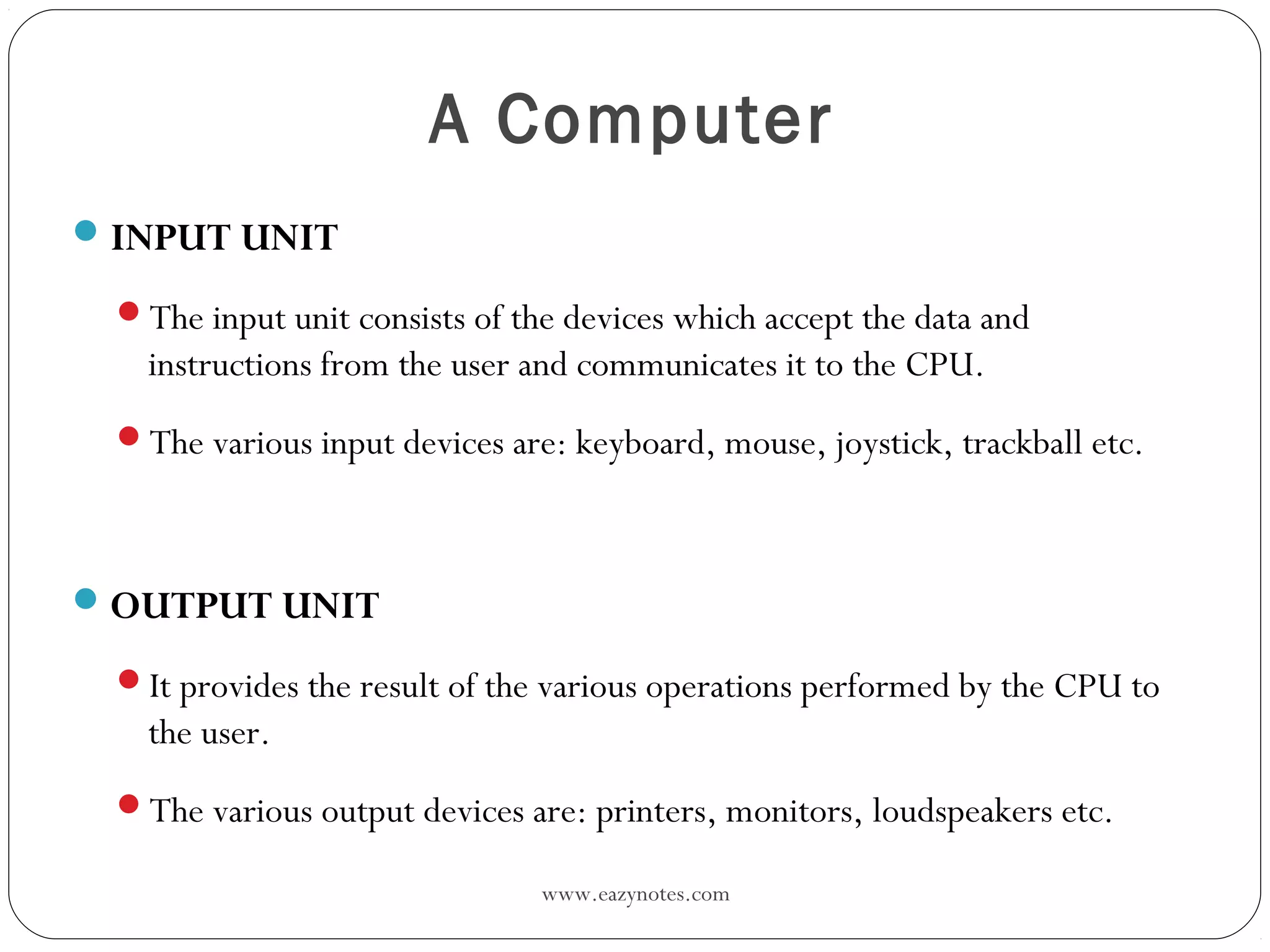 www.eazynotes.com
A Computer
INPUT UNIT
The input unit consists of the devices which accept the data and
instructions from the user and communicates it to the CPU.
The various input devices are: keyboard, mouse, joystick, trackball etc.
OUTPUT UNIT
It provides the result of the various operations performed by the CPU to
the user.
The various output devices are: printers, monitors, loudspeakers etc.
 