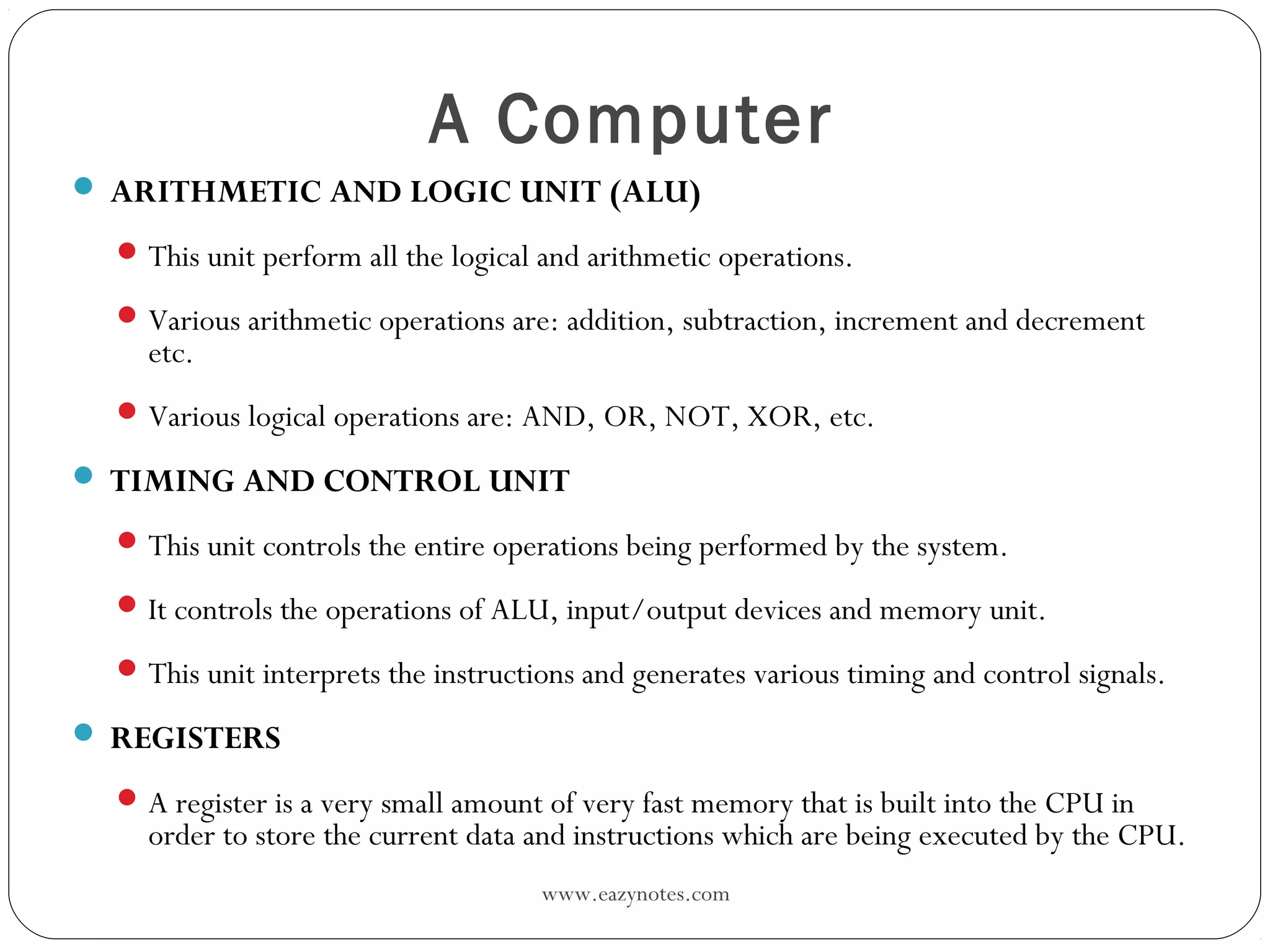 www.eazynotes.com
A Computer
 ARITHMETIC AND LOGIC UNIT (ALU)
This unit perform all the logical and arithmetic operations.
Various arithmetic operations are: addition, subtraction, increment and decrement
etc.
Various logical operations are: AND, OR, NOT, XOR, etc.
 TIMING AND CONTROL UNIT
This unit controls the entire operations being performed by the system.
It controls the operations of ALU, input/output devices and memory unit.
This unit interprets the instructions and generates various timing and control signals.
 REGISTERS
A register is a very small amount of very fast memory that is built into the CPU in
order to store the current data and instructions which are being executed by the CPU.
 