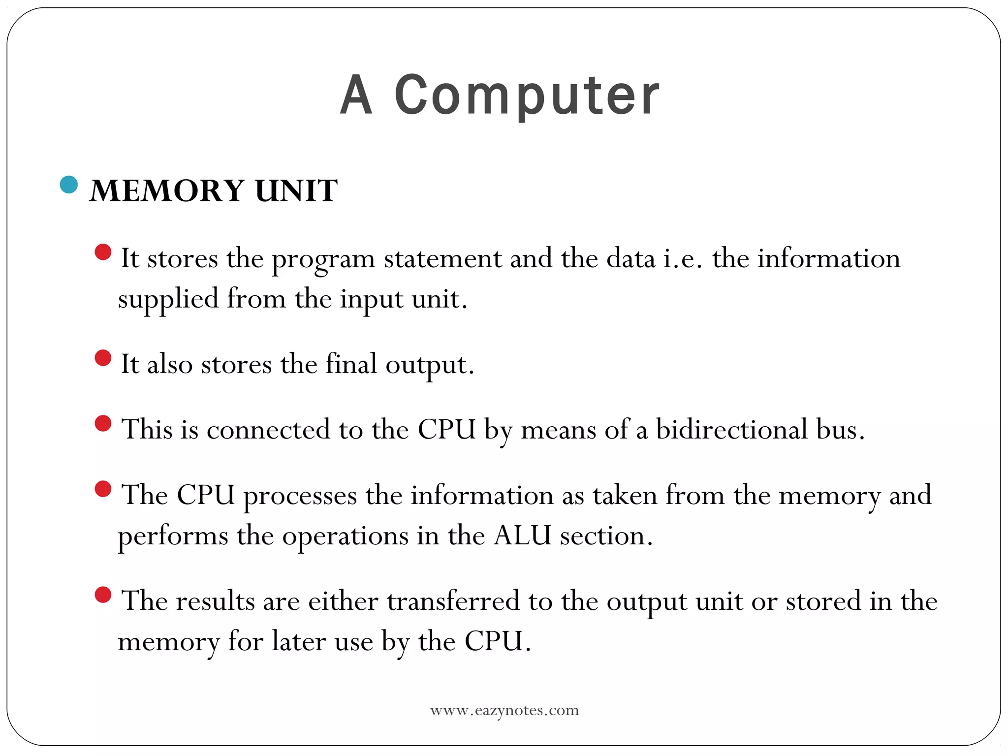 www.eazynotes.com
A Computer
MEMORY UNIT
It stores the program statement and the data i.e. the information
supplied from the input unit.
It also stores the final output.
This is connected to the CPU by means of a bidirectional bus.
The CPU processes the information as taken from the memory and
performs the operations in the ALU section.
The results are either transferred to the output unit or stored in the
memory for later use by the CPU.
 